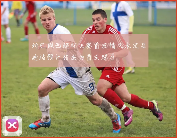 姆巴佩西超杯决赛首发情况未定吕迪格预计将成为首发球员