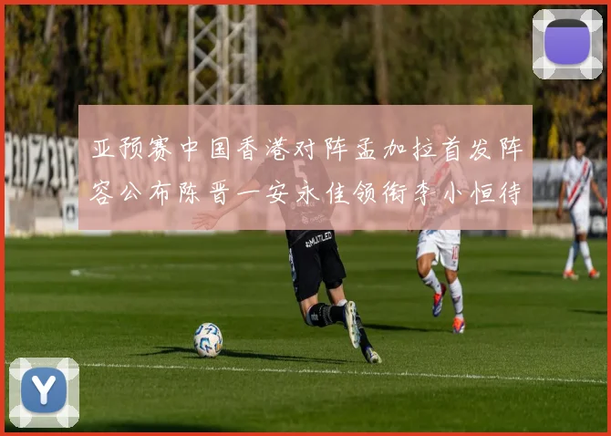 亚预赛中国香港对阵孟加拉首发阵容公布陈晋一安永佳领衔李小恒待命