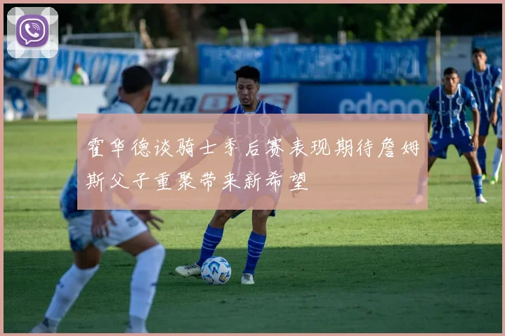 霍华德谈骑士季后赛表现期待詹姆斯父子重聚带来新希望