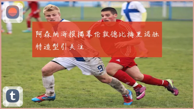 阿森纳海报揭幕伦敦德比梅里诺独特造型引关注