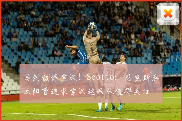 马刺裁掉索汉！Scotto：尼克斯和太阳曾追求索汉这两队值得关注