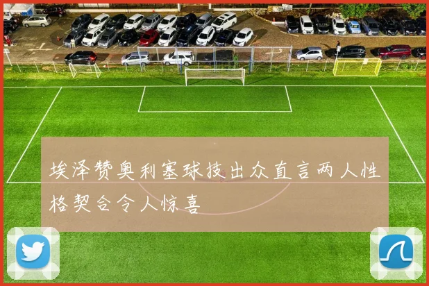 埃泽赞奥利塞球技出众直言两人性格契合令人惊喜