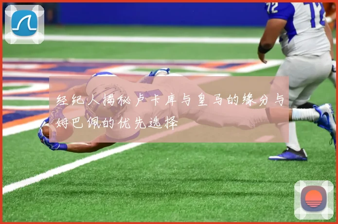经纪人揭秘卢卡库与皇马的缘分与姆巴佩的优先选择