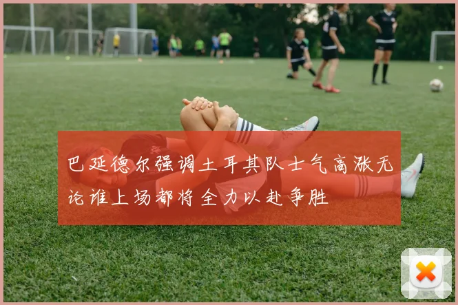 巴延德尔强调土耳其队士气高涨无论谁上场都将全力以赴争胜