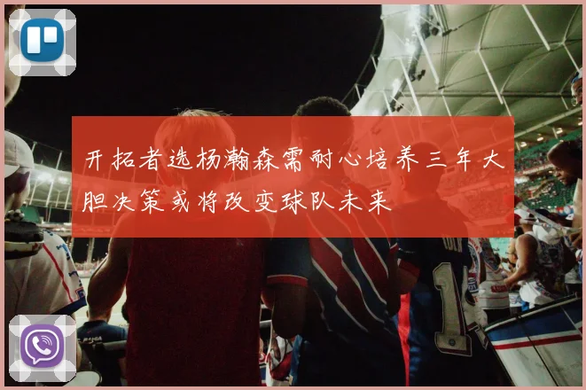 开拓者选杨瀚森需耐心培养三年大胆决策或将改变球队未来