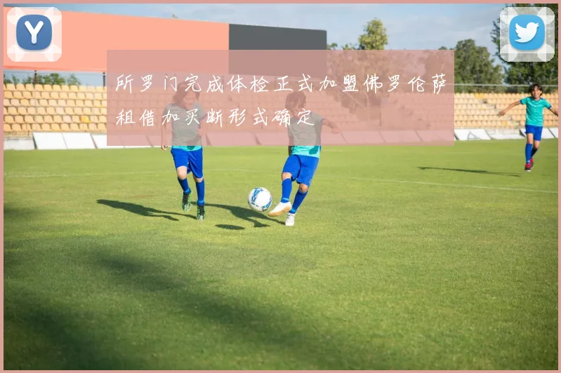 所罗门完成体检正式加盟佛罗伦萨租借加买断形式确定