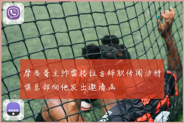 摩洛哥主帅雷格拉吉辞职传闻沙特俱乐部向他发出邀请函