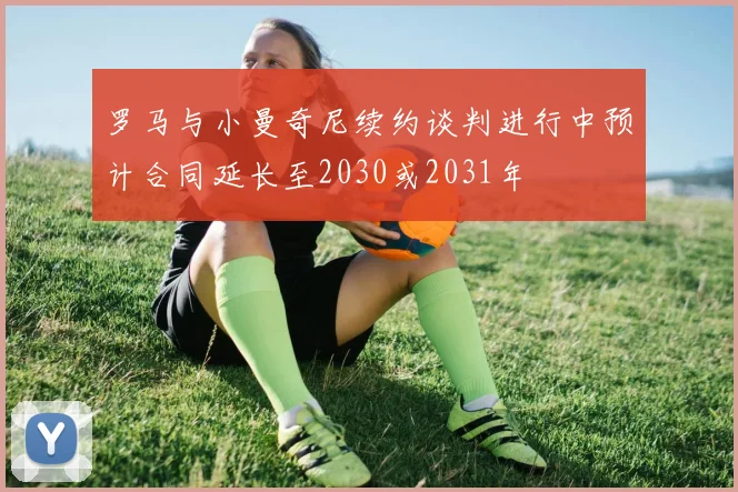罗马与小曼奇尼续约谈判进行中预计合同延长至2030或2031年