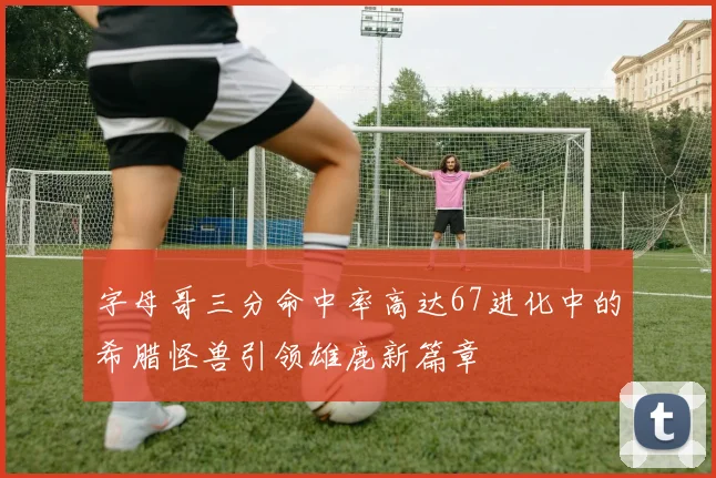字母哥三分命中率高达67进化中的希腊怪兽引领雄鹿新篇章