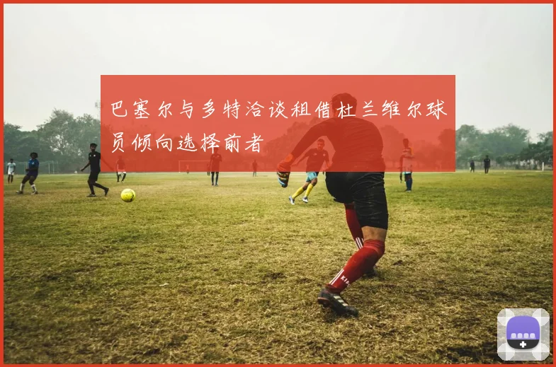 巴塞尔与多特洽谈租借杜兰维尔球员倾向选择前者