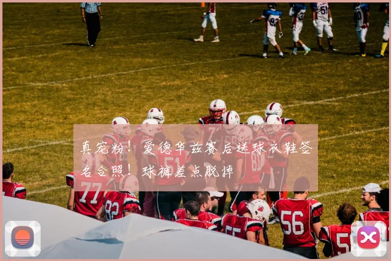 真宠粉！爱德华兹赛后送球衣鞋签名合照！球裤差点脱掉