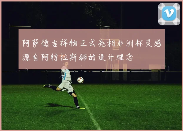 阿萨德吉祥物正式亮相非洲杯灵感源自阿特拉斯狮的设计理念
