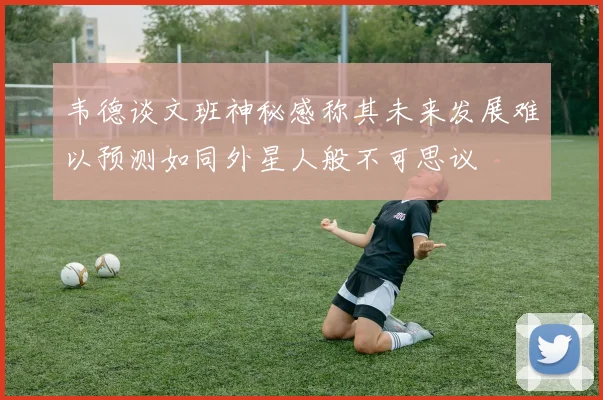 韦德谈文班神秘感称其未来发展难以预测如同外星人般不可思议