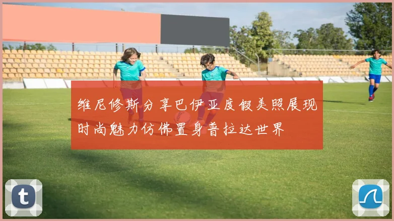 维尼修斯分享巴伊亚度假美照展现时尚魅力仿佛置身普拉达世界