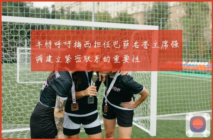 丰特呼吁梅西担任巴萨名誉主席强调建立紧密联系的重要性