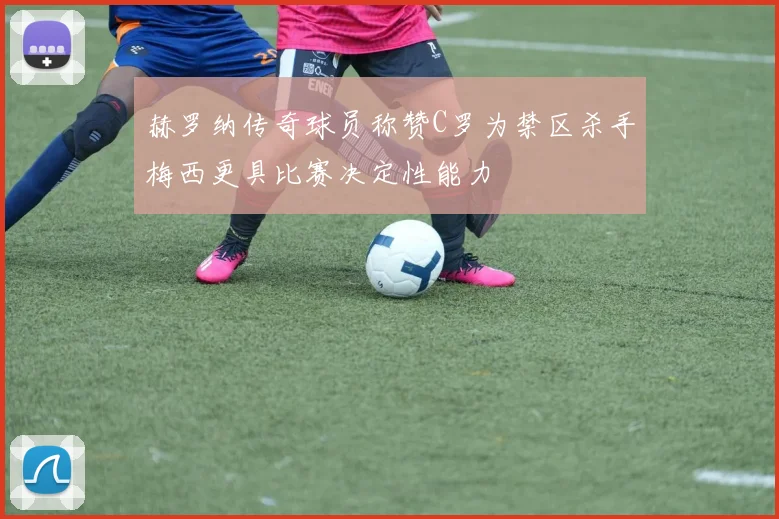 赫罗纳传奇球员称赞C罗为禁区杀手梅西更具比赛决定性能力