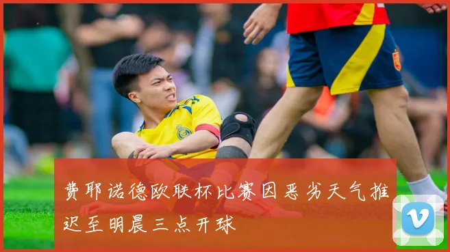 费耶诺德欧联杯比赛因恶劣天气推迟至明晨三点开球