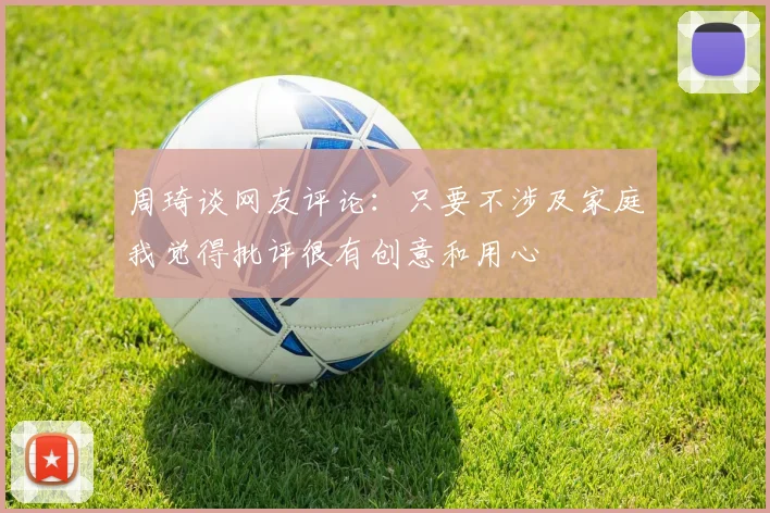 周琦谈网友评论：只要不涉及家庭我觉得批评很有创意和用心