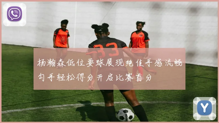 杨瀚森低位要球展现绝佳手感流畅勾手轻松得分开启比赛首分