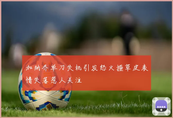 加纳乔单刀失机引发怒火捶草皮表情失落惹人关注