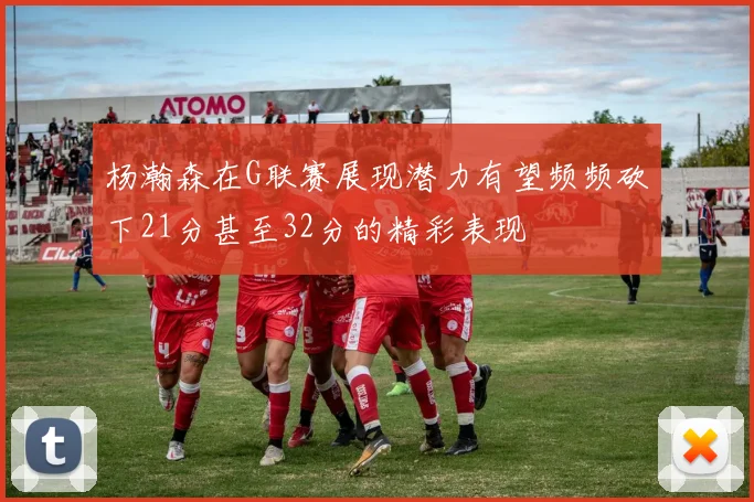 杨瀚森在G联赛展现潜力有望频频砍下21分甚至32分的精彩表现