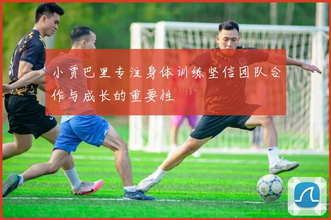 小贾巴里专注身体训练坚信团队合作与成长的重要性