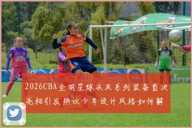 2026CBA全明星球衣及系列装备首次亮相引发热议今年设计风格如何解析