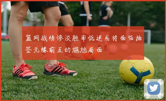 篮网战绩惨淡胜率低迷或将面临抽签无缘前五的尴尬局面