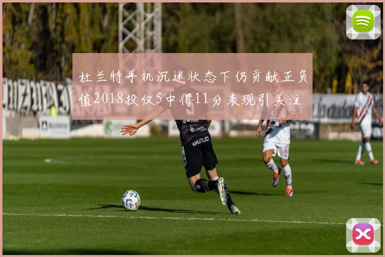 杜兰特手机沉迷状态下仍贡献正负值2018投仅5中得11分表现引关注