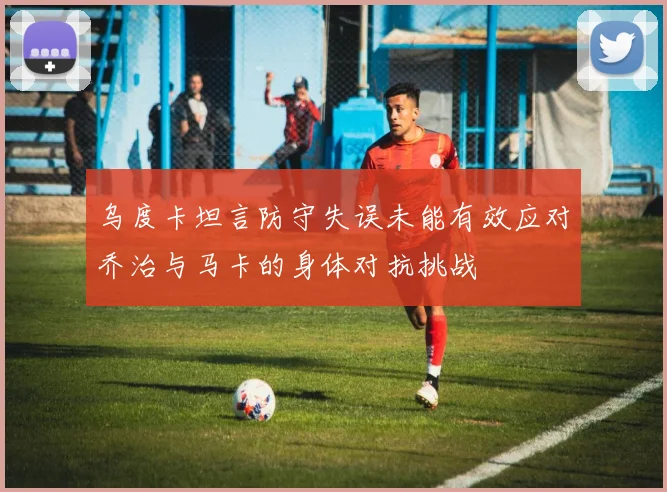 乌度卡坦言防守失误未能有效应对乔治与马卡的身体对抗挑战