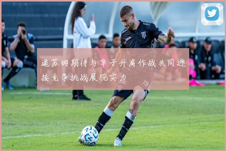 道苏姆期待与华子并肩作战共同迎接竞争挑战展现实力
