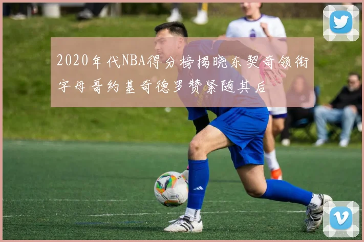 2020年代NBA得分榜揭晓东契奇领衔字母哥约基奇德罗赞紧随其后