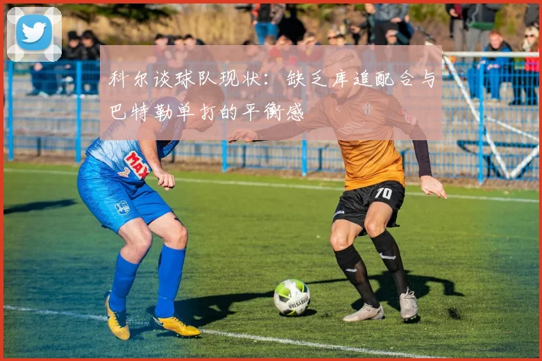 科尔谈球队现状：缺乏库追配合与巴特勒单打的平衡感