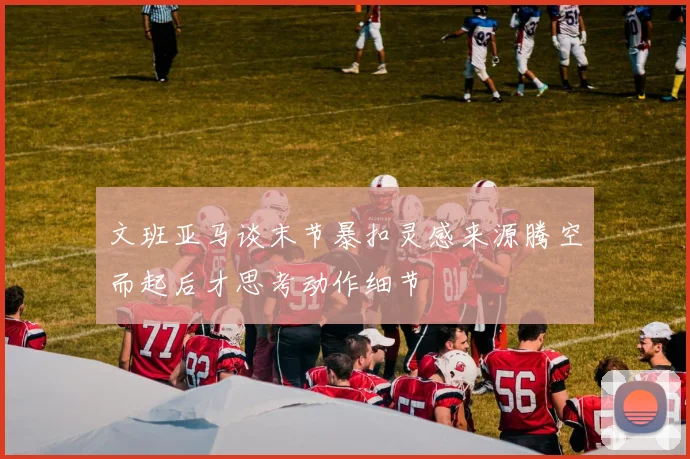 文班亚马谈末节暴扣灵感来源腾空而起后才思考动作细节