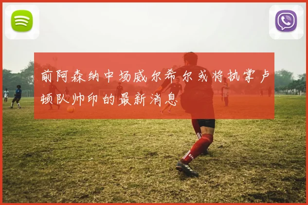 前阿森纳中场威尔希尔或将执掌卢顿队帅印的最新消息