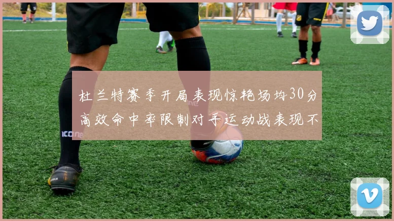 杜兰特赛季开局表现惊艳场均30分高效命中率限制对手运动战表现不佳