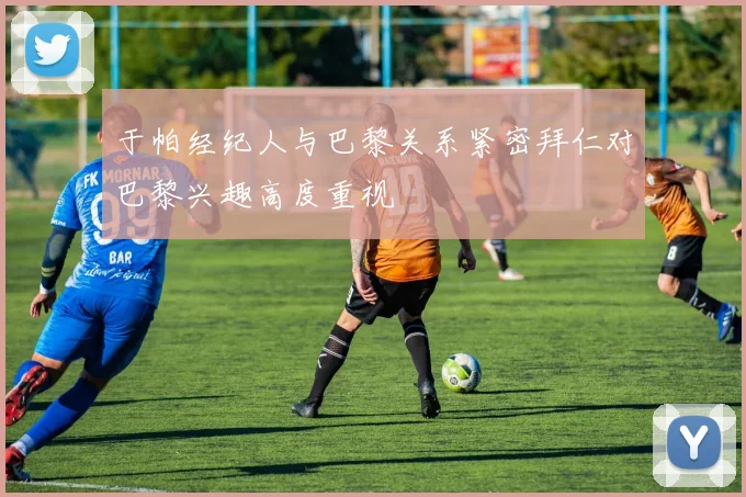 于帕经纪人与巴黎关系紧密拜仁对巴黎兴趣高度重视
