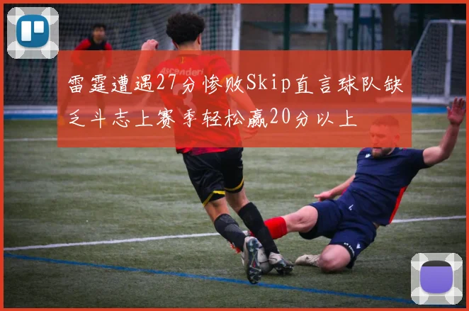 雷霆遭遇27分惨败Skip直言球队缺乏斗志上赛季轻松赢20分以上