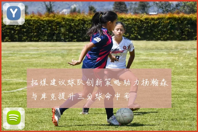 拓媒建议球队创新策略助力杨瀚森与库克提升三分球命中率