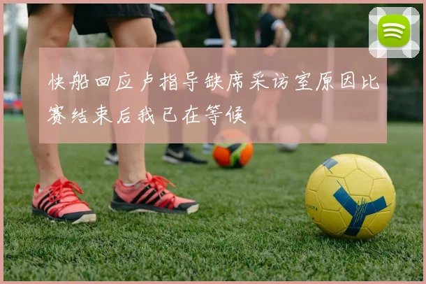 快船回应卢指导缺席采访室原因比赛结束后我已在等候