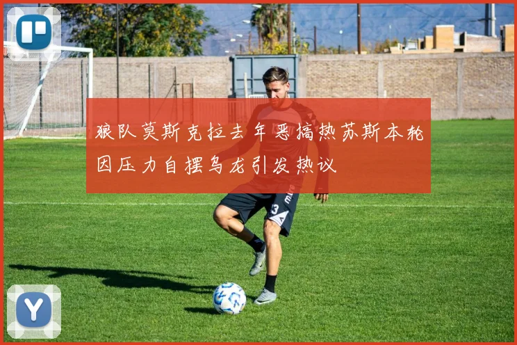 狼队莫斯克拉去年恶搞热苏斯本轮因压力自摆乌龙引发热议