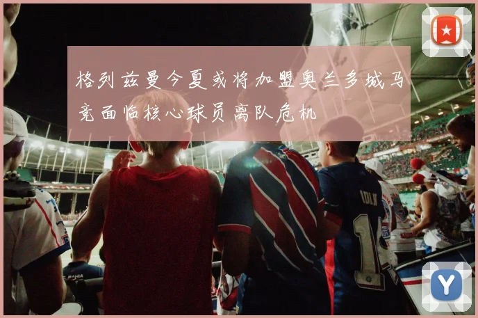 格列兹曼今夏或将加盟奥兰多城马竞面临核心球员离队危机
